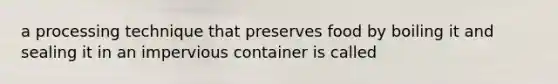 a processing technique that preserves food by boiling it and sealing it in an impervious container is called