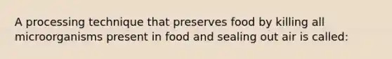 A processing technique that preserves food by killing all microorganisms present in food and sealing out air is called: