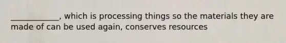 ____________, which is processing things so the materials they are made of can be used again, conserves resources