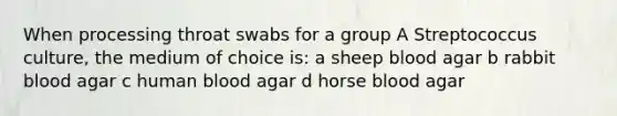 When processing throat swabs for a group A Streptococcus culture, the medium of choice is: a sheep blood agar b rabbit blood agar c human blood agar d horse blood agar