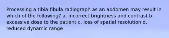 Processing a tibia-fibula radiograph as an abdomen may result in which of the following? a. incorrect brightness and contrast b. excessive dose to the patient c. loss of spatial resolution d. reduced dynamic range