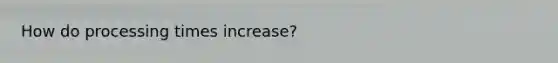 How do processing times increase?