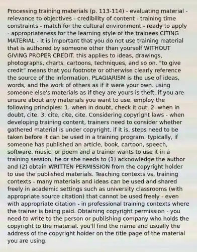 Processing training materials (p. 113-114) - evaluating material - relevance to objectives - credibility of content - training time constraints - match for the cultural environment - ready to apply - appropriateness for the learning style of the trainees CITING MATERIAL - it is important that you do not use training material that is authored by someone other than yourself WITHOUT GIVING PROPER CREDIT. this applies to ideas, drawings, photographs, charts, cartoons, techniques, and so on. "to give credit" means that you footnote or otherwise clearly reference the source of the information. PLAGIARISM is the use of ideas, words, and the work of others as if it were your own. using someone else's materials as if they are yours is theft. if you are unsure about any materials you want to use, employ the following principles: 1. when in doubt, check it out. 2. when in doubt, cite. 3. cite, cite, cite. Considering copyright laws - when developing training content, trainers need to consider whether gathered material is under copyright. if it is, steps need to be taken before it can be used in a training program. typically, if someone has published an article, book, cartoon, speech, software, music, or poem and a trainer wants to use it in a training session, he or she needs to (1) acknowledge the author and (2) obtain WRITTEN PERMISSION from the copyright holder to use the published materials. Teaching contexts vs. training contexts - many materials and ideas can be used and shared freely in academic settings such as university classrooms (with appropriate source citation) that cannot be used freely - even with appropriate citation - in professional training contexts where the trainer is being paid. Obtaining copyright permission - you need to write to the person or publishing company who holds the copyright to the material. you'll find the name and usually the address of the copyright holder on the title page of the material you are using.