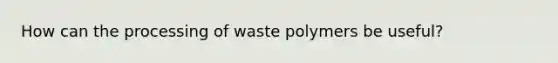 How can the processing of waste polymers be useful?