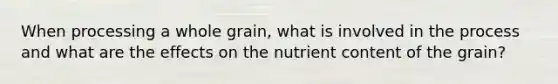 When processing a whole grain, what is involved in the process and what are the effects on the nutrient content of the grain?