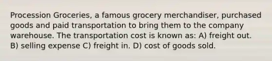 Procession Groceries, a famous grocery merchandiser, purchased goods and paid transportation to bring them to the company warehouse. The transportation cost is known as: A) freight out. B) selling expense C) freight in. D) cost of goods sold.