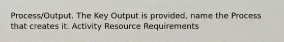 Process/Output. The Key Output is provided, name the Process that creates it. Activity Resource Requirements