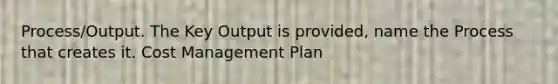 Process/Output. The Key Output is provided, name the Process that creates it. Cost Management Plan