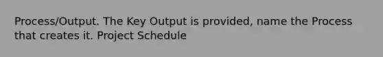 Process/Output. The Key Output is provided, name the Process that creates it. Project Schedule