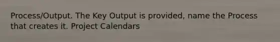 Process/Output. The Key Output is provided, name the Process that creates it. Project Calendars