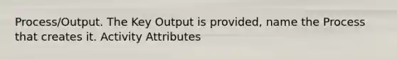 Process/Output. The Key Output is provided, name the Process that creates it. Activity Attributes