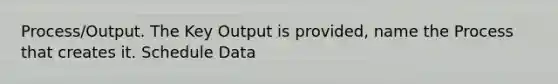 Process/Output. The Key Output is provided, name the Process that creates it. Schedule Data