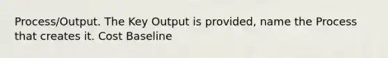 Process/Output. The Key Output is provided, name the Process that creates it. Cost Baseline