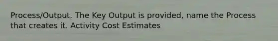 Process/Output. The Key Output is provided, name the Process that creates it. Activity Cost Estimates