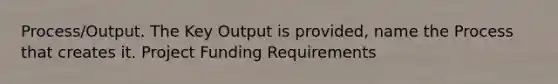 Process/Output. The Key Output is provided, name the Process that creates it. Project Funding Requirements