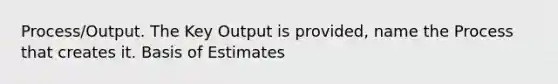 Process/Output. The Key Output is provided, name the Process that creates it. Basis of Estimates