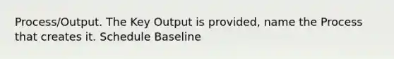 Process/Output. The Key Output is provided, name the Process that creates it. Schedule Baseline