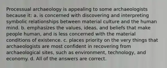 Processual archaeology is appealing to some archaeologists because it: a. is concerned with discovering and interpreting symbolic relationships between material culture and the human mind. b. emphasizes the values, ideas, and beliefs that make people human, and is less concerned with the material conditions of existence. c. places priority on the very things that archaeologists are most confident in recovering from archaeological sites, such as environment, technology, and economy. d. All of the answers are correct.