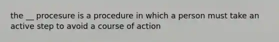 the __ procesure is a procedure in which a person must take an active step to avoid a course of action