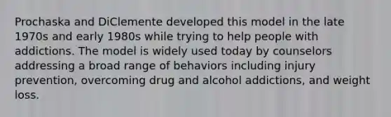 Prochaska and DiClemente developed this model in the late 1970s and early 1980s while trying to help people with addictions. The model is widely used today by counselors addressing a broad range of behaviors including injury prevention, overcoming drug and alcohol addictions, and weight loss.