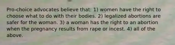 Pro-choice advocates believe that: 1) women have the right to choose what to do with their bodies. 2) legalized abortions are safer for the woman. 3) a woman has the right to an abortion when the pregnancy results from rape or incest. 4) all of the above.