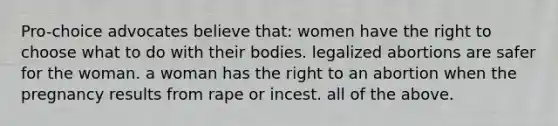 Pro-choice advocates believe that: women have the right to choose what to do with their bodies. legalized abortions are safer for the woman. a woman has the right to an abortion when the pregnancy results from rape or incest. all of the above.