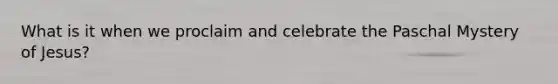 What is it when we proclaim and celebrate the Paschal Mystery of Jesus?