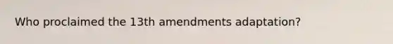 Who proclaimed the 13th amendments adaptation?