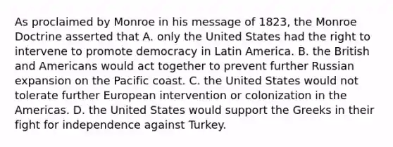 As proclaimed by Monroe in his message of 1823, the Monroe Doctrine asserted that A. only the United States had the right to intervene to promote democracy in Latin America. B. the British and Americans would act together to prevent further Russian expansion on the Pacific coast. C. the United States would not tolerate further European intervention or colonization in the Americas. D. the United States would support the Greeks in their fight for independence against Turkey.