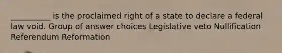 __________ is the proclaimed right of a state to declare a federal law void. Group of answer choices Legislative veto Nullification Referendum Reformation