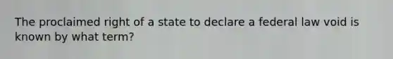 The proclaimed right of a state to declare a federal law void is known by what term?