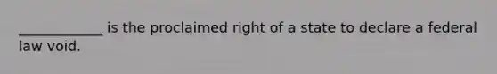 ____________ is the proclaimed right of a state to declare a federal law void.