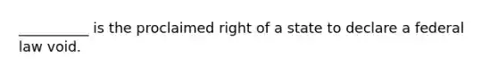 ​__________ is the proclaimed right of a state to declare a federal law void.