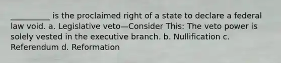 __________ is the proclaimed right of a state to declare a federal law void. a. Legislative veto—Consider This: The veto power is solely vested in the executive branch. b. Nullification c. Referendum d. Reformation