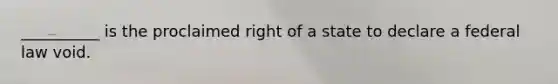 __________ is the proclaimed right of a state to declare a federal law void.