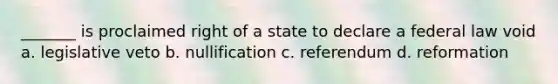 _______ is proclaimed right of a state to declare a federal law void a. legislative veto b. nullification c. referendum d. reformation