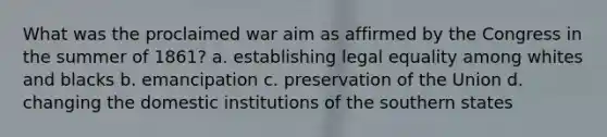 What was the proclaimed war aim as affirmed by the Congress in the summer of 1861? a. establishing legal equality among whites and blacks b. emancipation c. preservation of the Union d. changing the domestic institutions of the southern states