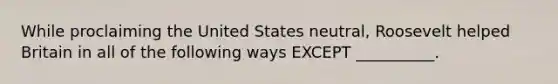 While proclaiming the United States neutral, Roosevelt helped Britain in all of the following ways EXCEPT __________.