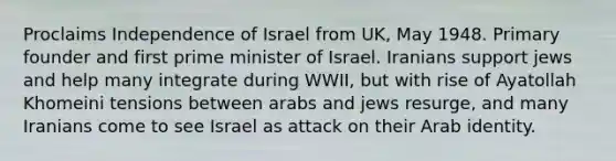 Proclaims Independence of Israel from UK, May 1948. Primary founder and first prime minister of Israel. Iranians support jews and help many integrate during WWII, but with rise of Ayatollah Khomeini tensions between arabs and jews resurge, and many Iranians come to see Israel as attack on their Arab identity.