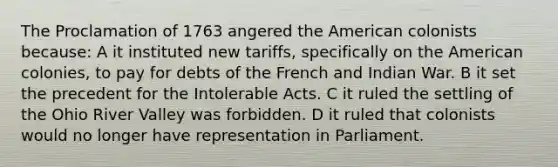 The Proclamation of 1763 angered <a href='https://www.questionai.com/knowledge/keiVE7hxWY-the-american' class='anchor-knowledge'>the american</a> colonists because: A it instituted new tariffs, specifically on the American colonies, to pay for debts of the French and Indian War. B it set the precedent for the <a href='https://www.questionai.com/knowledge/k5QeiPzyFZ-intolerable-acts' class='anchor-knowledge'>intolerable acts</a>. C it ruled the settling of the Ohio River Valley was forbidden. D it ruled that colonists would no longer have representation in Parliament.