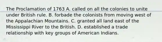 The Proclamation of 1763 A. called on all the colonies to unite under British rule. B. forbade the colonists from moving west of the Appalachian Mountains. C. granted all land east of the Mississippi River to the British. D. established a trade relationship with key groups of American Indians.