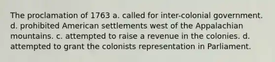 The proclamation of 1763 a. called for inter-colonial government. d. prohibited American settlements west of the Appalachian mountains. c. attempted to raise a revenue in the colonies. d. attempted to grant the colonists representation in Parliament.