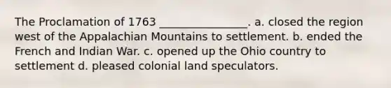 The Proclamation of 1763 ________________. a. closed the region west of the Appalachian Mountains to settlement. b. ended the French and Indian War. c. opened up the Ohio country to settlement d. pleased colonial land speculators.