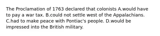 The Proclamation of 1763 declared that colonists A.would have to pay a war tax. B.could not settle west of the Appalachians. C.had to make peace with Pontiac's people. D.would be impressed into the British military.