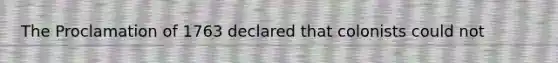 The Proclamation of 1763 declared that colonists could not