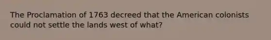 The Proclamation of 1763 decreed that the American colonists could not settle the lands west of what?