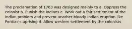 The proclamation of 1763 was designed mainly to a. Oppress the colonist b. Punish the Indians c. Work out a fair settlement of the Indian problem and prevent another bloody Indian eruption like Pontiac's uprising d. Allow western settlement by the colonists