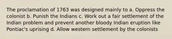 The proclamation of 1763 was designed mainly to a. Oppress the colonist b. Punish the Indians c. Work out a fair settlement of the Indian problem and prevent another bloody Indian eruption like Pontiac's uprising d. Allow western settlement by the colonists