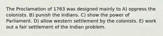 The Proclamation of 1763 was designed mainly to A) oppress the colonists. B) punish the Indians. C) show the power of Parliament. D) allow western settlement by the colonists. E) work out a fair settlement of the Indian problem.