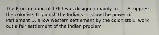 The Proclamation of 1763 was designed mainly to ___ A. oppress the colonists B. punish the Indians C. show the power of Parliament D. allow western settlement by the colonists E. work out a fair settlement of the Indian problem